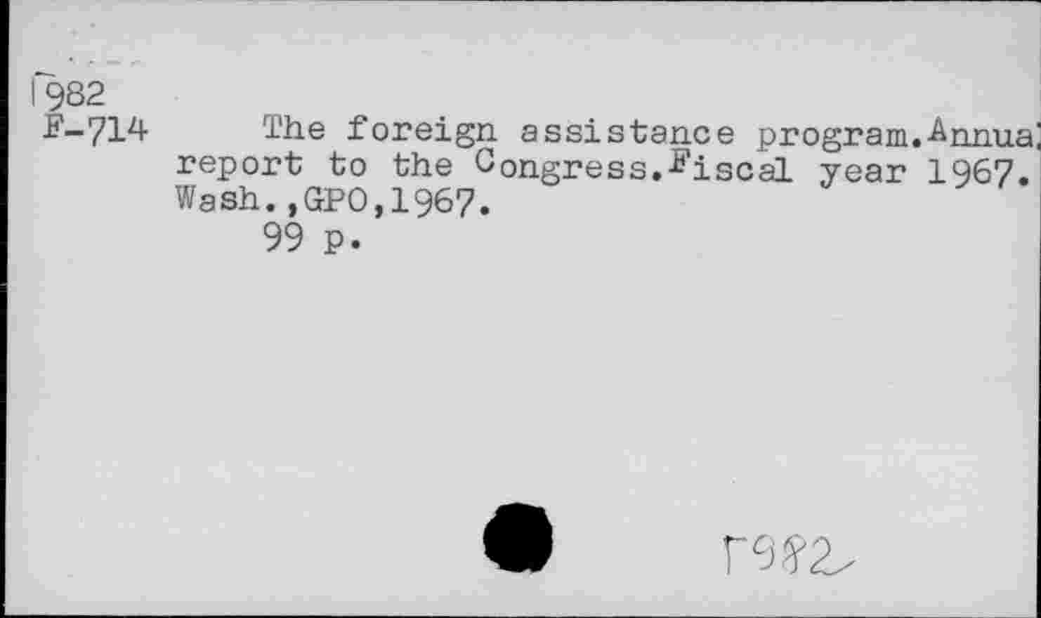 ﻿I 9S2
F-714
The foreign assistance program.-Annua report to the Congress.fiscal year 1967. Wash.,GP0,1967.
99 p.
